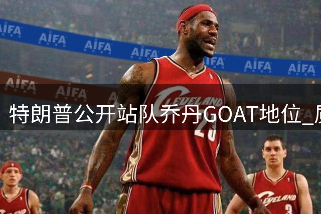 特朗普公开站队乔丹GOAT地位 质疑詹姆斯种族歧视倾向